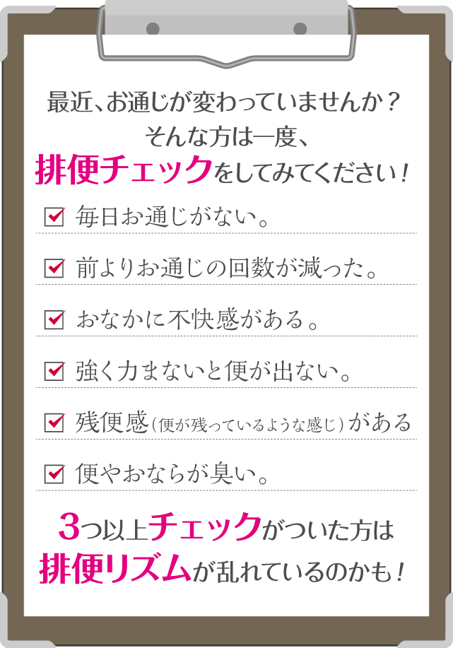 最近、お通じが変わっていませんか？そんな方は一度、排便チェックをしてみてください！毎日お通じがない。前よりお通じの回数が減った。おなかに不快感がある。強く力まないと便が出ない。残便感（便が残っているような感じ）がある。便やおならが臭い。3つ以上チェックがついた方は排便リズムが乱れているのかも！